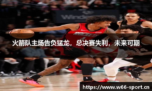 火箭队主场告负猛龙，总决赛失利，未来可期